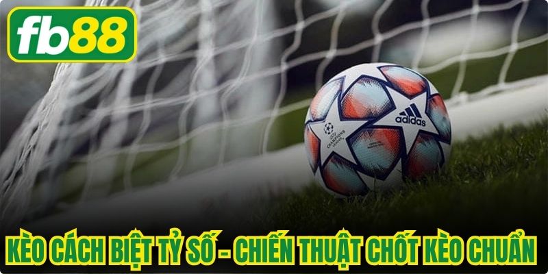 Kèo Cách Biệt Tỷ Số - Chiến Thuật Chốt Kèo Chuẩn Xác Nhất